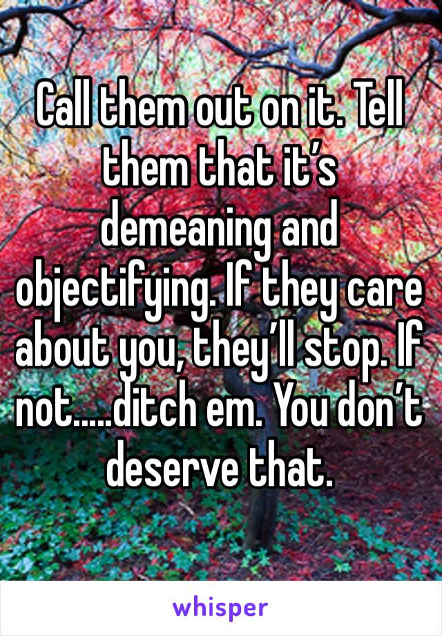 Call them out on it. Tell them that it’s demeaning and objectifying. If they care about you, they’ll stop. If not.....ditch em. You don’t deserve that. 