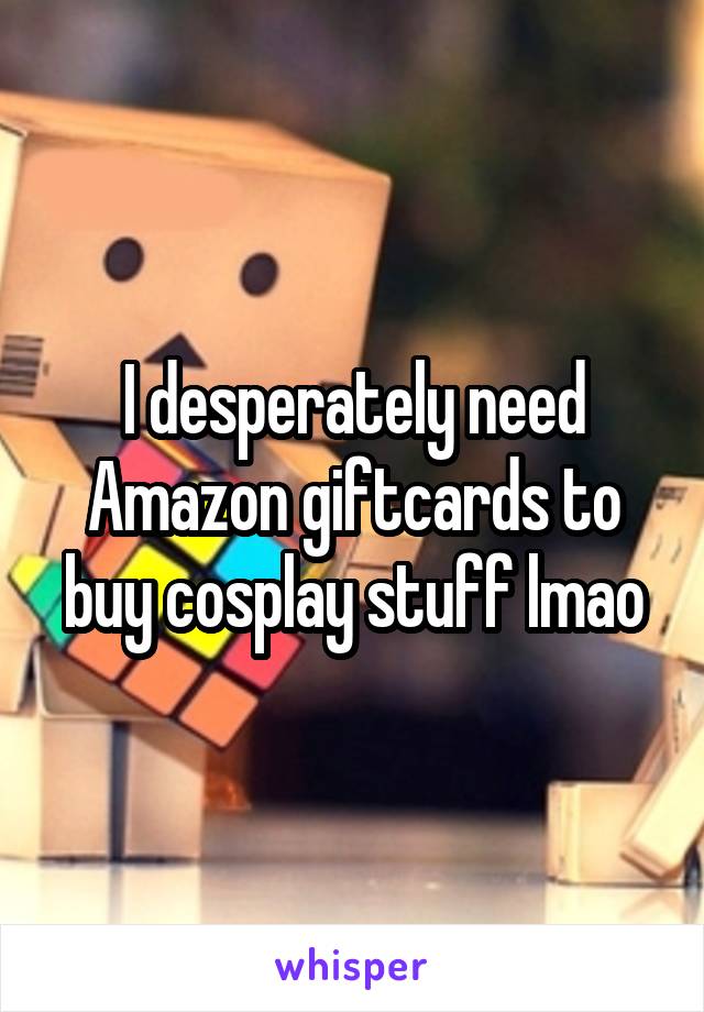 I desperately need Amazon giftcards to buy cosplay stuff lmao