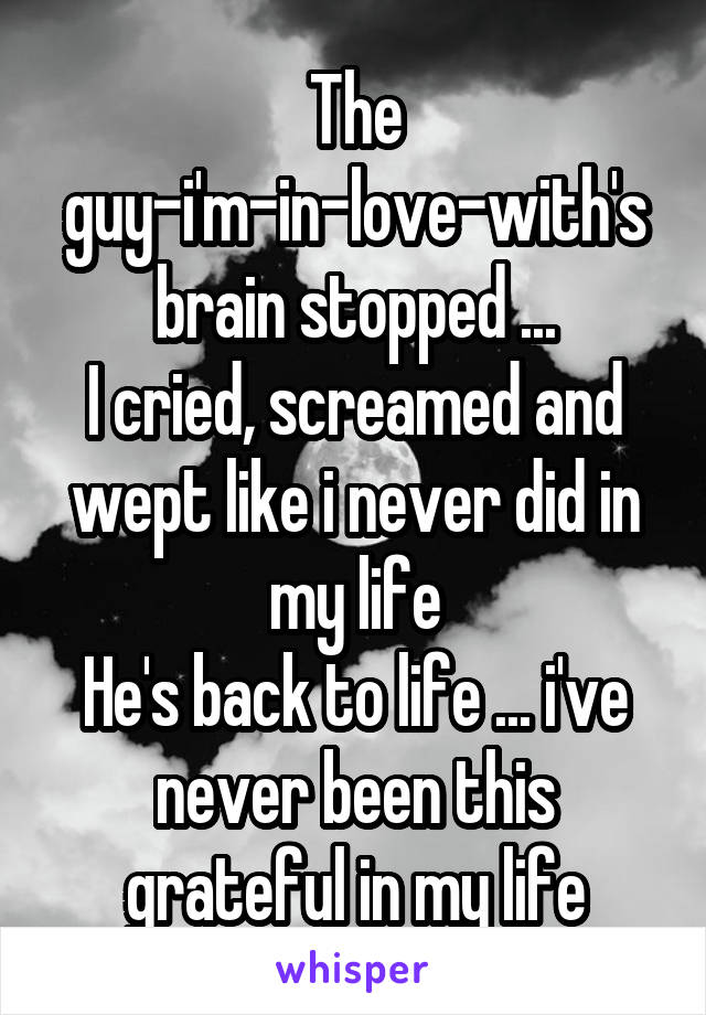 The guy-i'm-in-love-with's brain stopped ...
I cried, screamed and wept like i never did in my life
He's back to life ... i've never been this grateful in my life