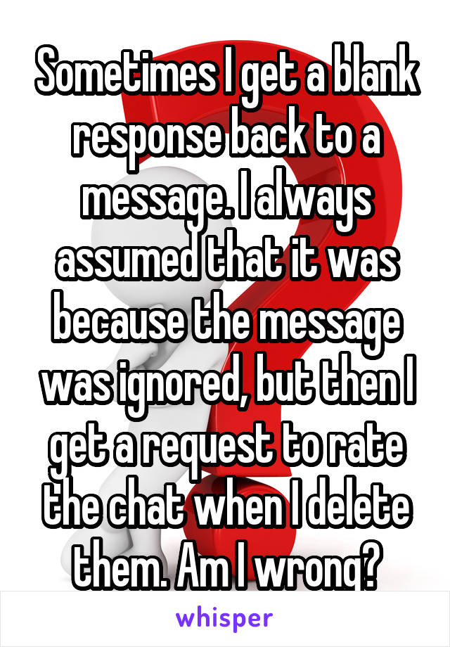 Sometimes I get a blank response back to a message. I always assumed that it was because the message was ignored, but then I get a request to rate the chat when I delete them. Am I wrong?