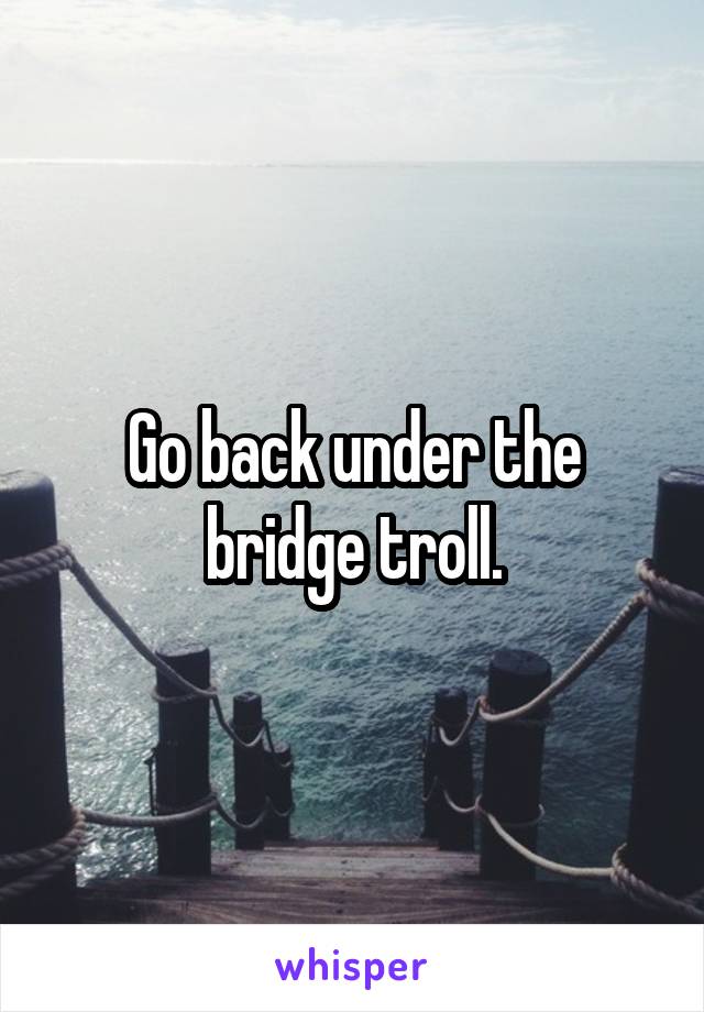 Go back under the bridge troll.