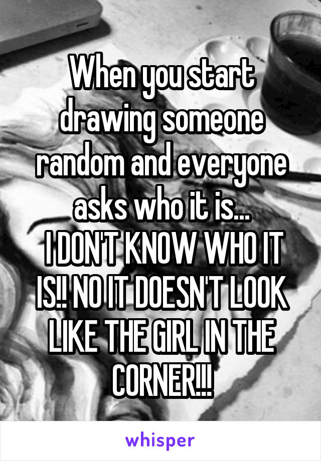 When you start drawing someone random and everyone asks who it is...
 I DON'T KNOW WHO IT IS!! NO IT DOESN'T LOOK LIKE THE GIRL IN THE CORNER!!!
