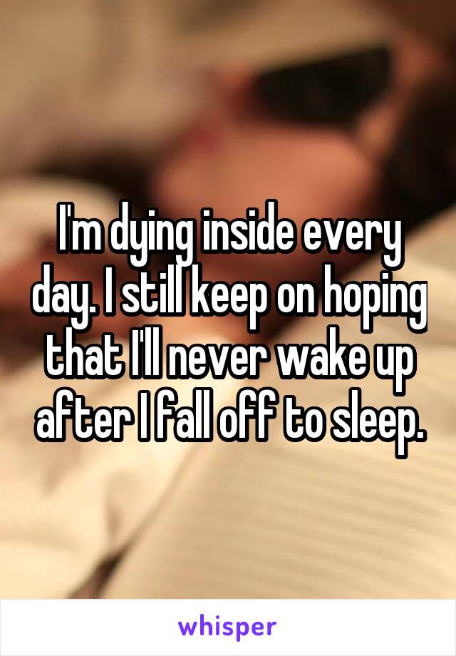 I'm dying inside every day. I still keep on hoping that I'll never wake up after I fall off to sleep.