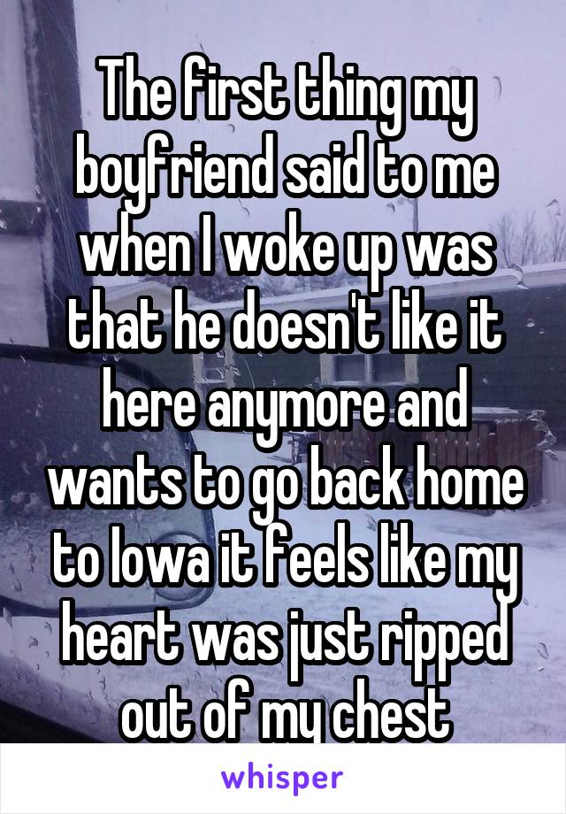 The first thing my boyfriend said to me when I woke up was that he doesn't like it here anymore and wants to go back home to Iowa it feels like my heart was just ripped out of my chest