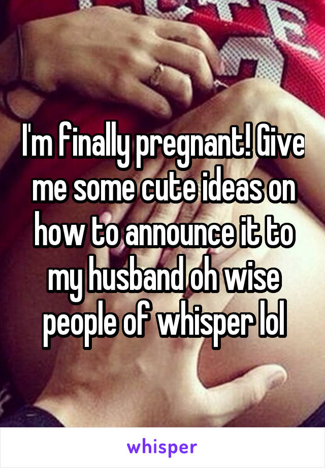 I'm finally pregnant! Give me some cute ideas on how to announce it to my husband oh wise people of whisper lol