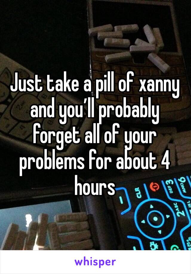 Just take a pill of xanny and you’ll probably forget all of your problems for about 4 hours