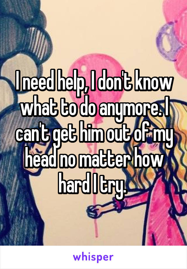 I need help, I don't know what to do anymore. I can't get him out of my head no matter how hard I try. 