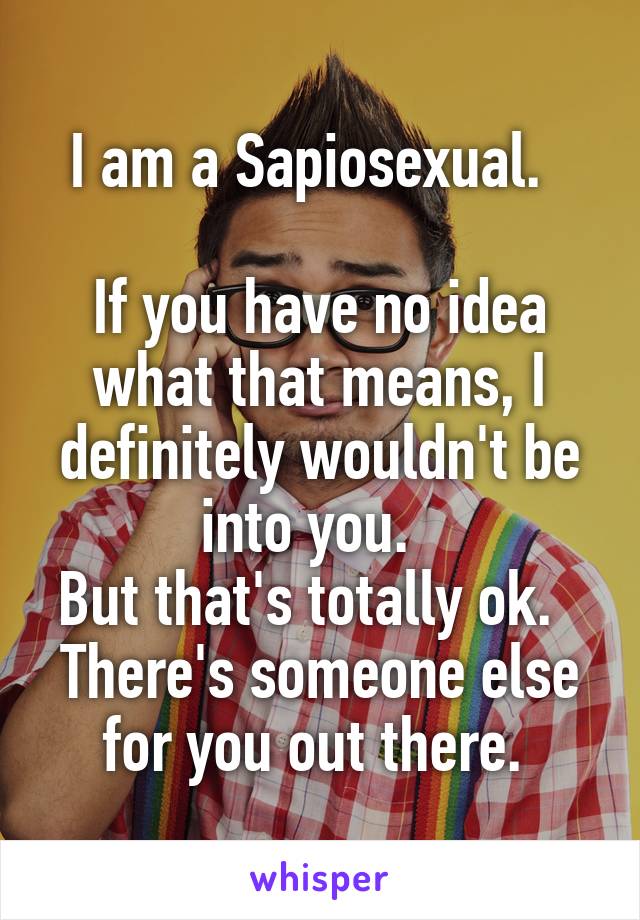 I am a Sapiosexual.  

If you have no idea what that means, I definitely wouldn't be into you.  
But that's totally ok.  
There's someone else for you out there. 