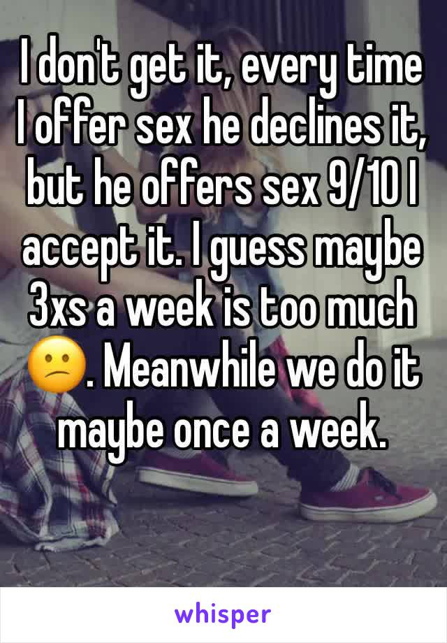 I don't get it, every time I offer sex he declines it, but he offers sex 9/10 I accept it. I guess maybe 3xs a week is too much 😕. Meanwhile we do it maybe once a week. 