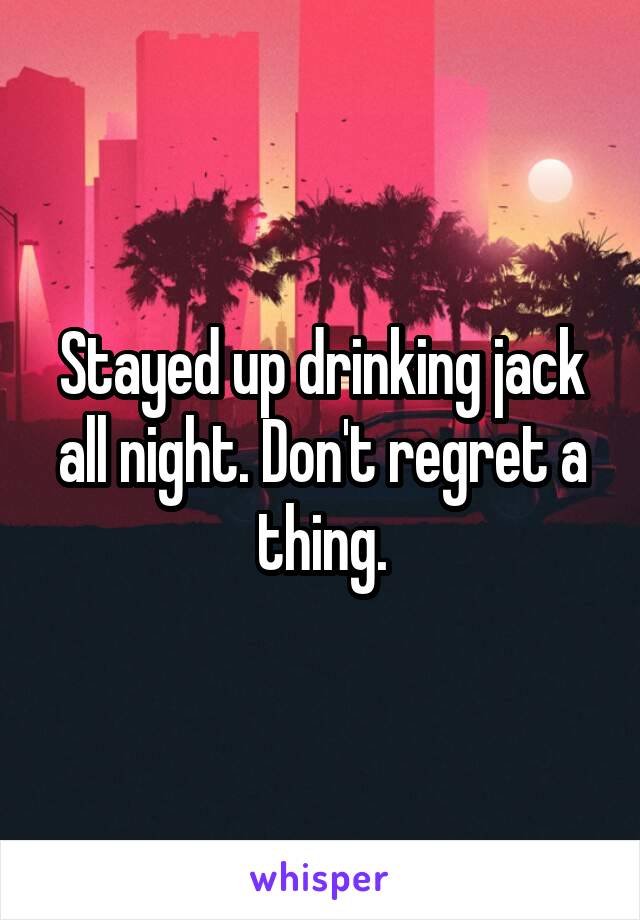 Stayed up drinking jack all night. Don't regret a thing.