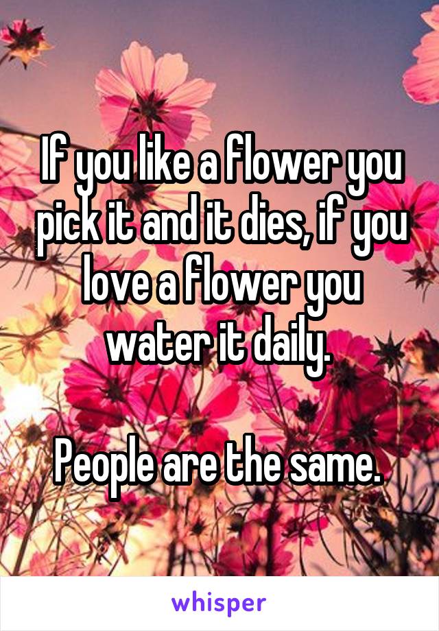 If you like a flower you pick it and it dies, if you love a flower you water it daily. 

People are the same. 