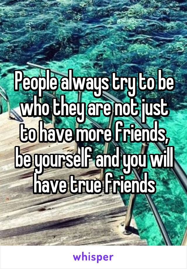 People always try to be who they are not just to have more friends, be yourself and you will have true friends