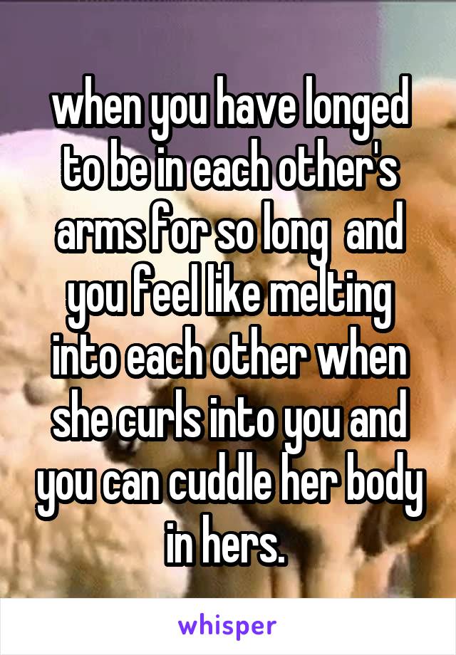 when you have longed to be in each other's arms for so long  and you feel like melting into each other when she curls into you and you can cuddle her body in hers. 