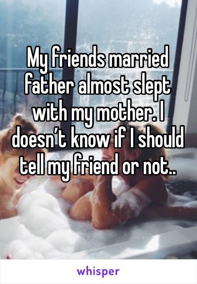 My friends married father almost slept with my mother. I doesn’t know if I should tell my friend or not..