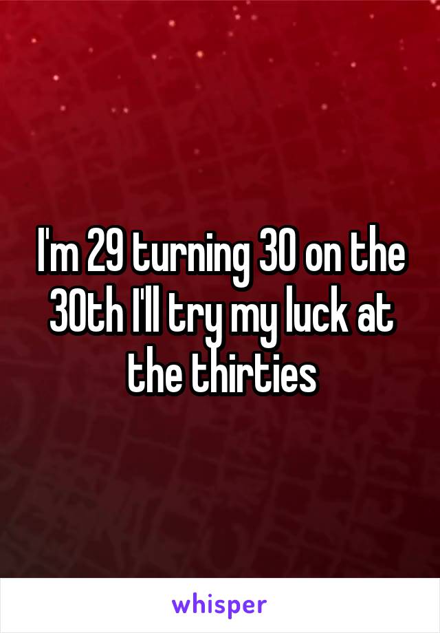 I'm 29 turning 30 on the 30th I'll try my luck at the thirties