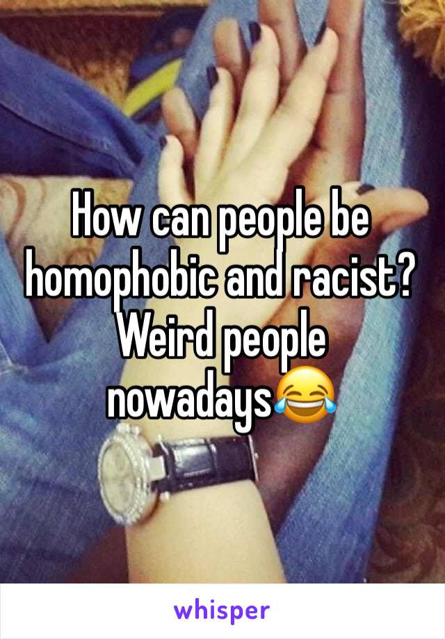 How can people be homophobic and racist? Weird people nowadays😂