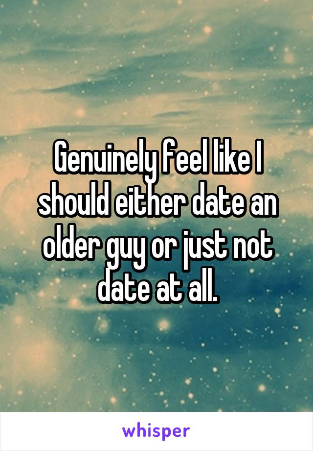 Genuinely feel like I should either date an older guy or just not date at all.