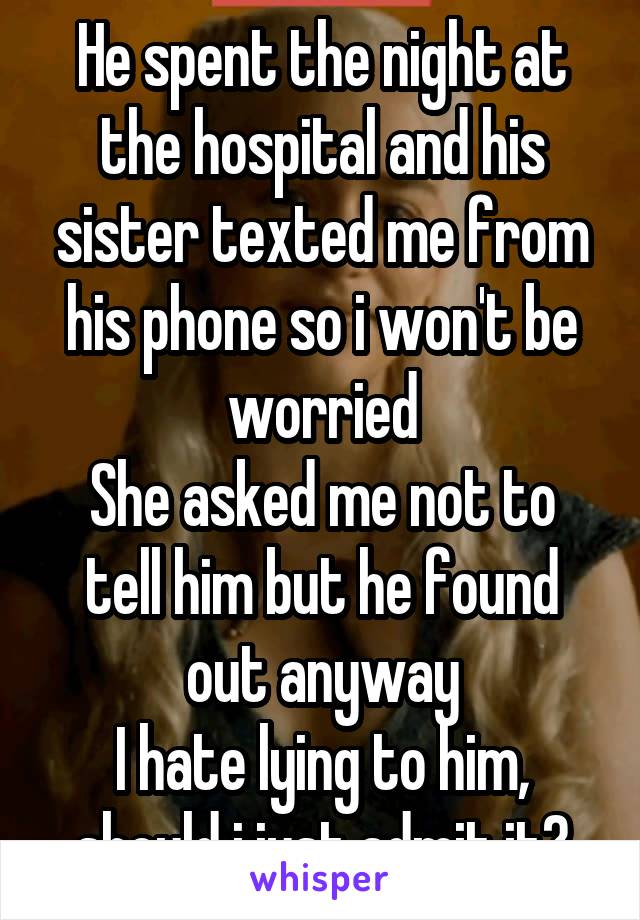 He spent the night at the hospital and his sister texted me from his phone so i won't be worried
She asked me not to tell him but he found out anyway
I hate lying to him, should i just admit it?