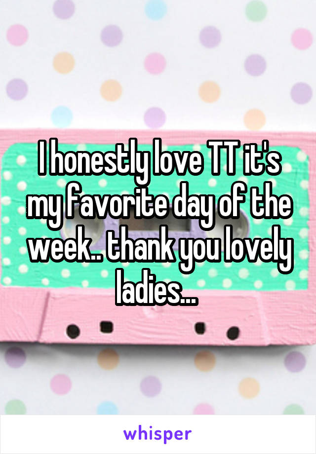 I honestly love TT it's my favorite day of the week.. thank you lovely ladies... 