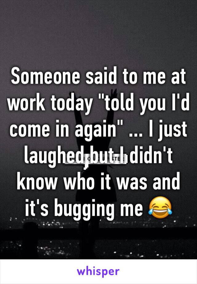 Someone said to me at work today "told you I'd come in again" ... I just laughed but I didn't know who it was and it's bugging me 😂