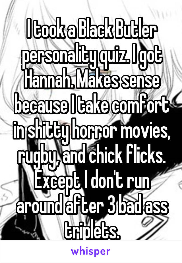 I took a Black Butler personality quiz. I got Hannah. Makes sense because I take comfort in shitty horror movies, rugby, and chick flicks. Except I don't run around after 3 bad ass triplets.