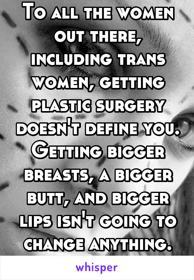 To all the women out there, including trans women, getting plastic surgery doesn't define you. Getting bigger breasts, a bigger butt, and bigger lips isn't going to change anything. Love yourself.
