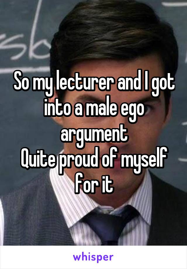 So my lecturer and I got into a male ego argument
Quite proud of myself for it