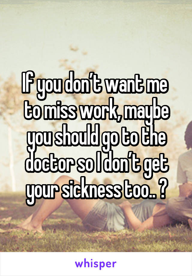 If you don’t want me  to miss work, maybe you should go to the doctor so I don’t get your sickness too.. 😡