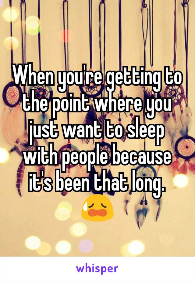 When you're getting to the point where you just want to sleep with people because it's been that long. 😥