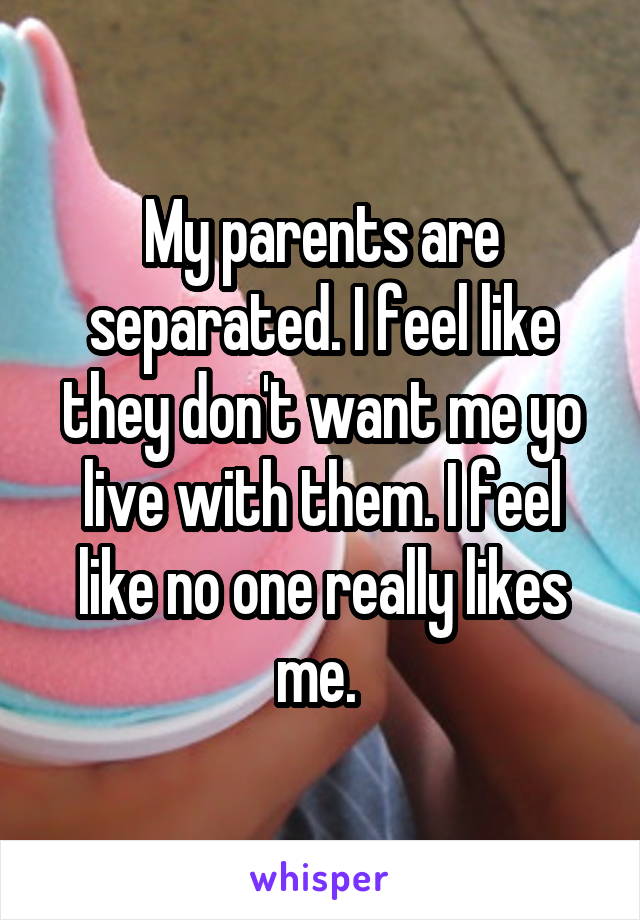 My parents are separated. I feel like they don't want me yo live with them. I feel like no one really likes me. 