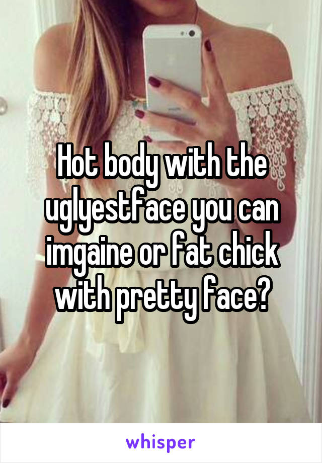 Hot body with the uglyestface you can imgaine or fat chick with pretty face?