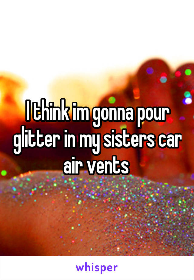 I think im gonna pour glitter in my sisters car air vents 