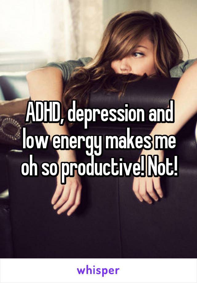 ADHD, depression and low energy makes me oh so productive! Not!
