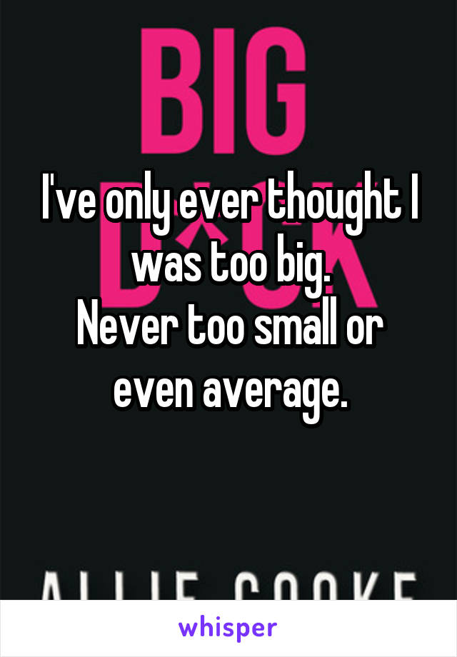 I've only ever thought I was too big.
Never too small or even average.
