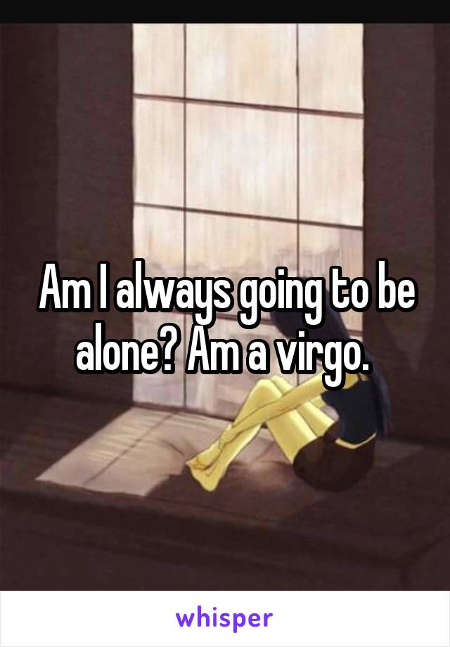 Am I always going to be alone? Am a virgo. 