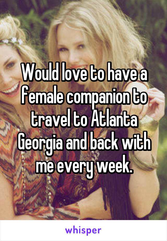 Would love to have a female companion to travel to Atlanta Georgia and back with me every week.