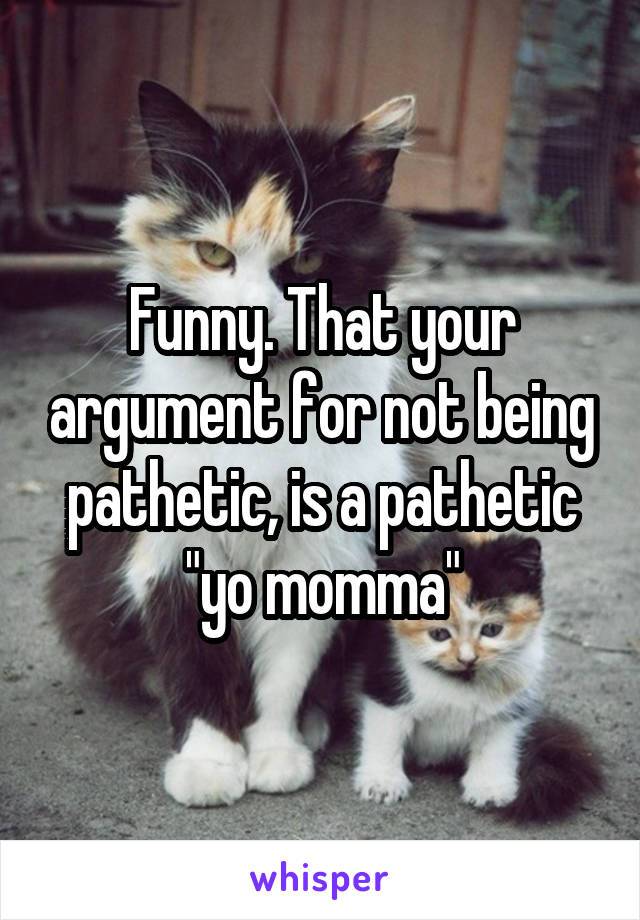 Funny. That your argument for not being pathetic, is a pathetic "yo momma"