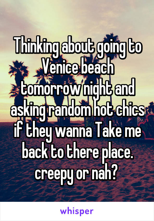 Thinking about going to Venice beach tomorrow night and asking random hot chics if they wanna Take me back to there place. creepy or nah? 