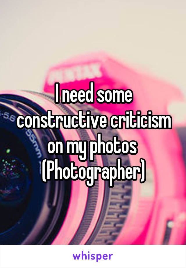 I need some constructive criticism on my photos 
(Photographer)
