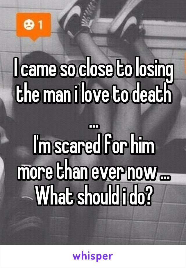 I came so close to losing the man i love to death ...
I'm scared for him more than ever now ...
What should i do?
