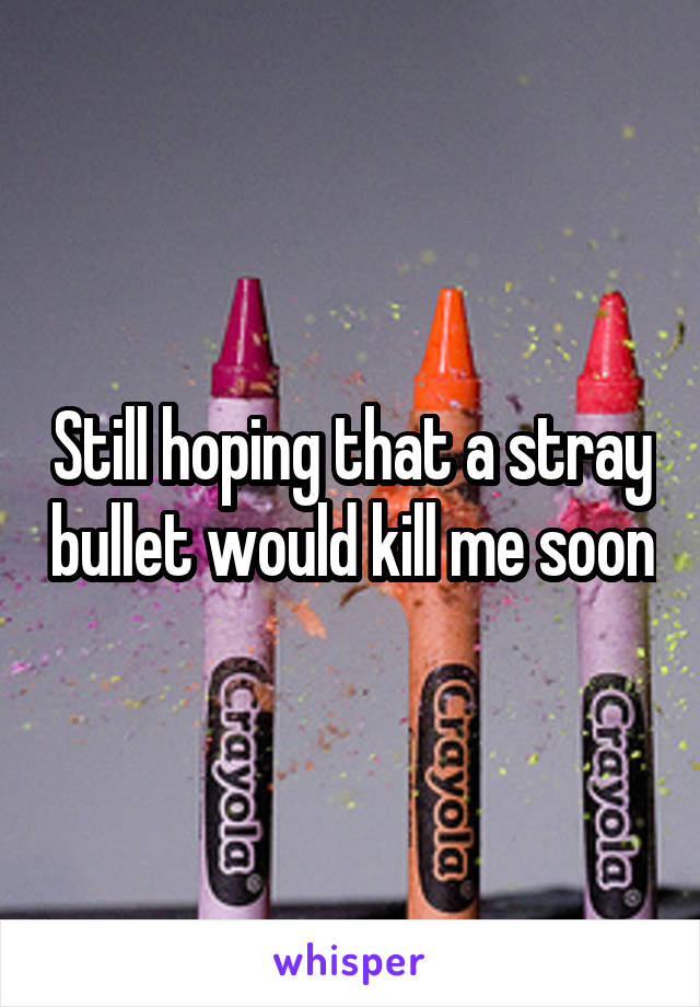 Still hoping that a stray bullet would kill me soon