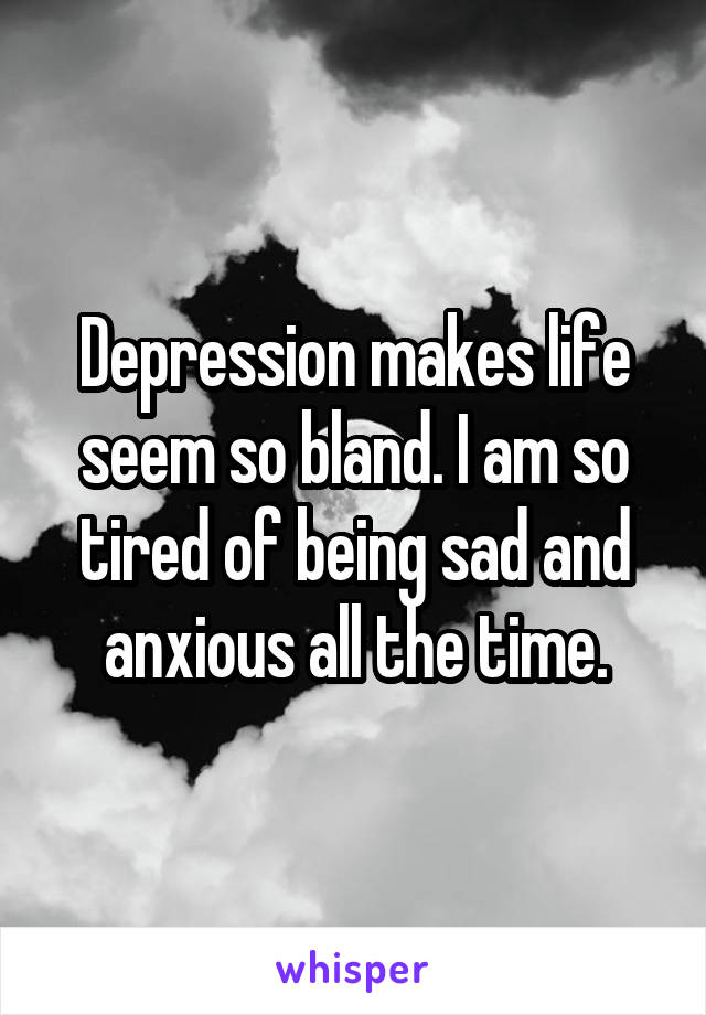 Depression makes life seem so bland. I am so tired of being sad and anxious all the time.