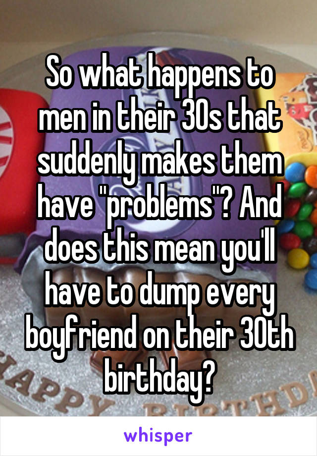 So what happens to men in their 30s that suddenly makes them have "problems"? And does this mean you'll have to dump every boyfriend on their 30th birthday?