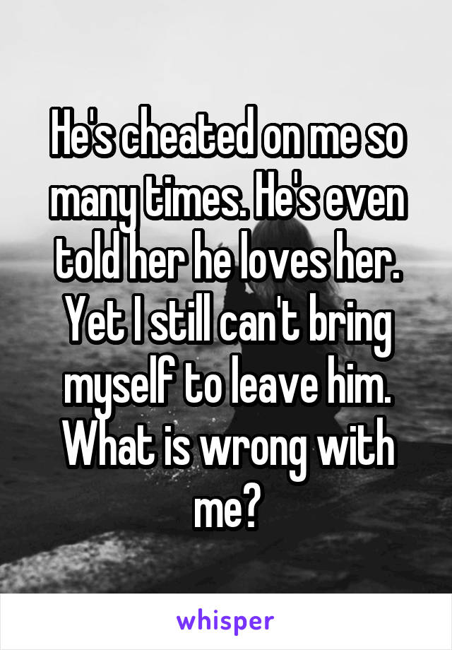 He's cheated on me so many times. He's even told her he loves her. Yet I still can't bring myself to leave him. What is wrong with me?