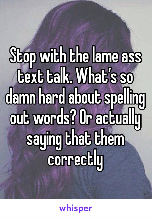 Stop with the lame ass text talk. What’s so damn hard about spelling out words? Or actually saying that them correctly 