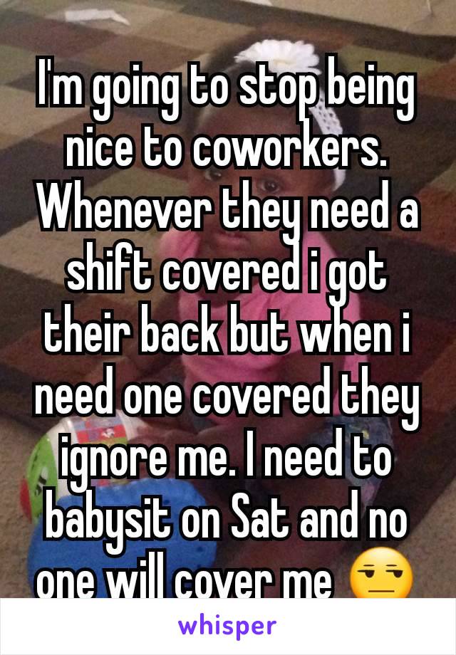 I'm going to stop being nice to coworkers. Whenever they need a shift covered i got their back but when i need one covered they ignore me. I need to babysit on Sat and no one will cover me 😒