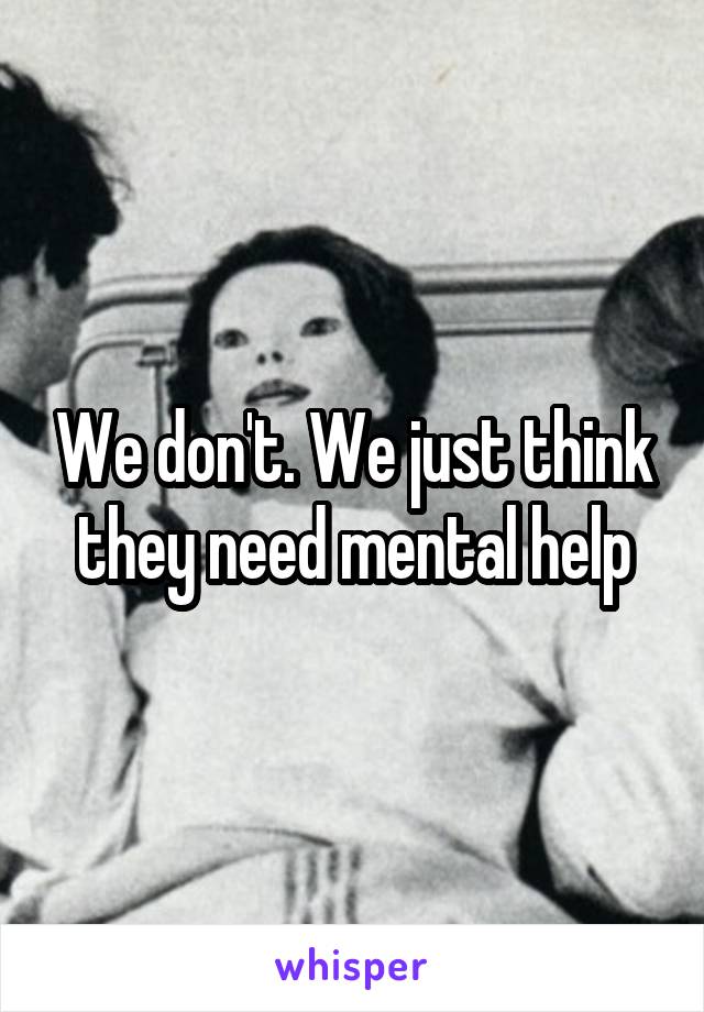 We don't. We just think they need mental help