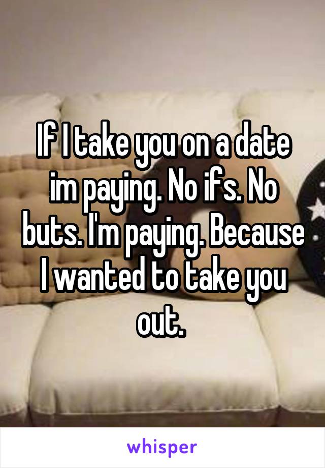 If I take you on a date im paying. No ifs. No buts. I'm paying. Because I wanted to take you out. 