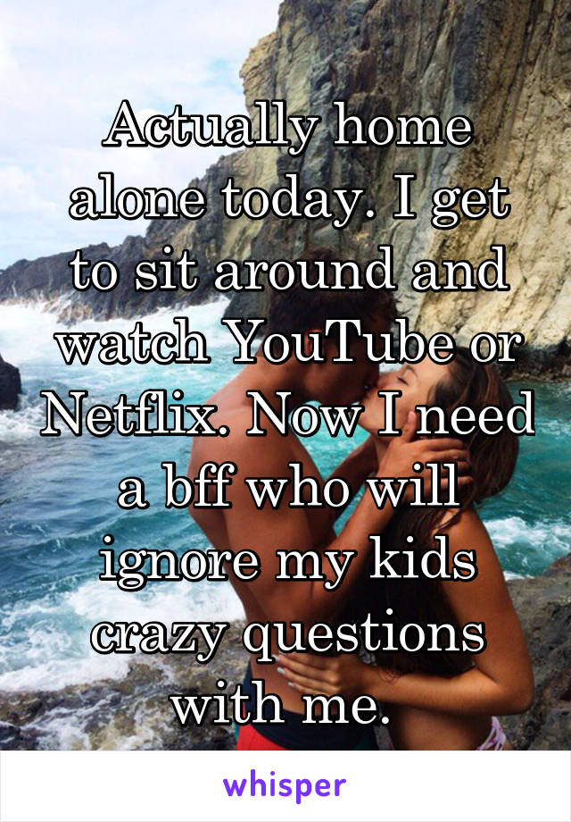 Actually home alone today. I get to sit around and watch YouTube or Netflix. Now I need a bff who will ignore my kids crazy questions with me. 