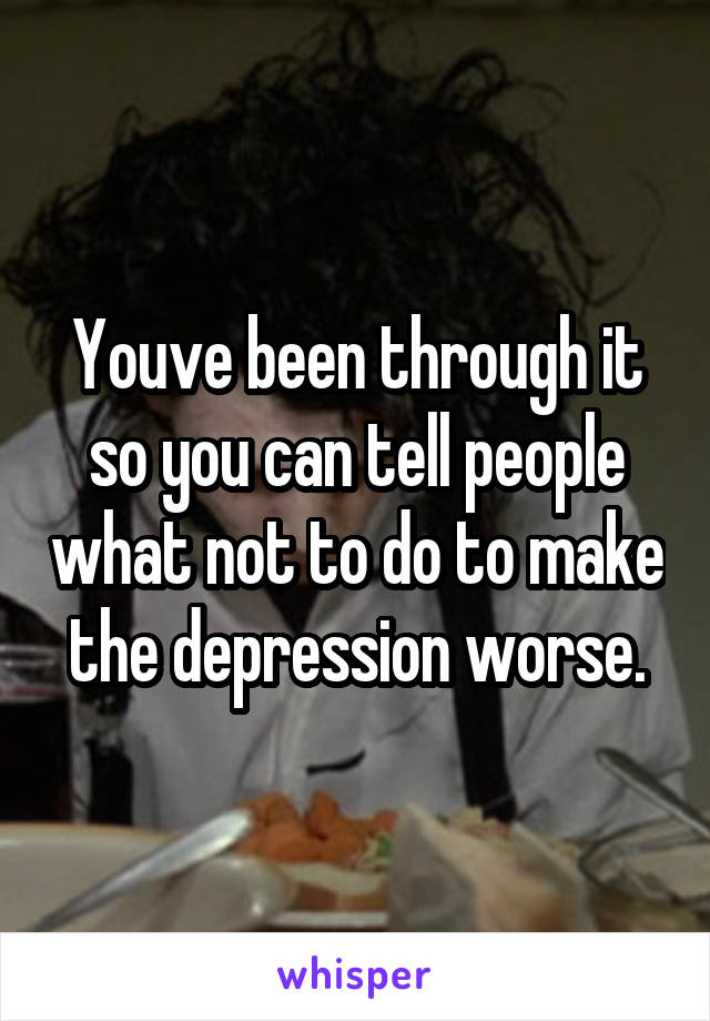 Youve been through it so you can tell people what not to do to make the depression worse.